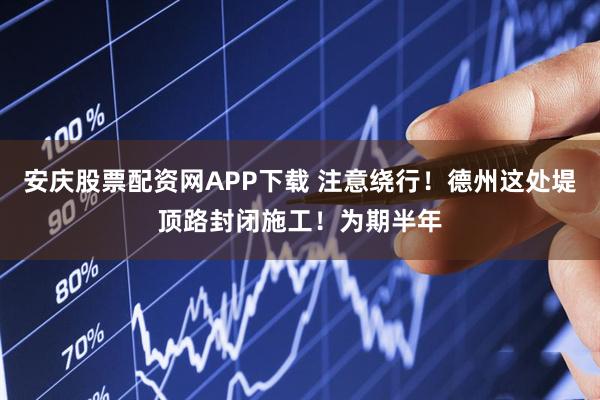 安庆股票配资网APP下载 注意绕行！德州这处堤顶路封闭施工！为期半年