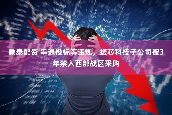 象泰配资 串通投标等违规，振芯科技子公司被3年禁入西部战区采购