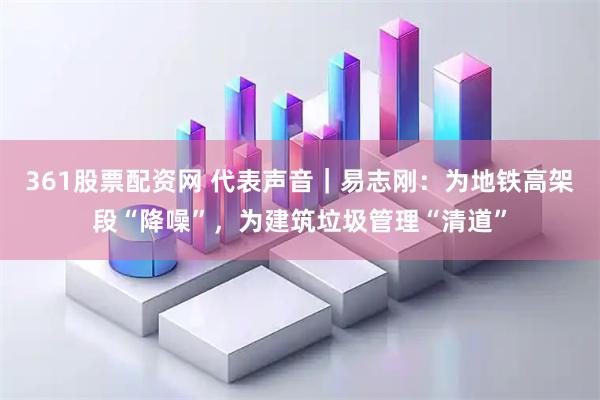 361股票配资网 代表声音｜易志刚：为地铁高架段“降噪”，为建筑垃圾管理“清道”