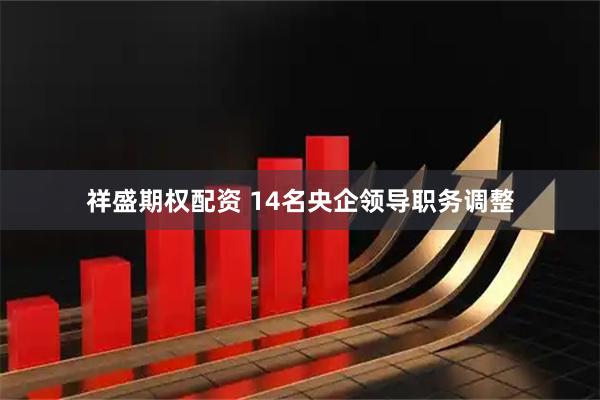 祥盛期权配资 14名央企领导职务调整