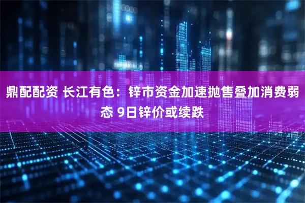 鼎配配资 长江有色：锌市资金加速抛售叠加消费弱态 9日锌价或续跌