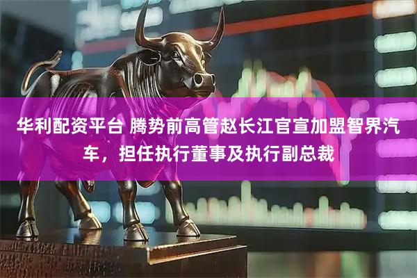 华利配资平台 腾势前高管赵长江官宣加盟智界汽车，担任执行董事及执行副总裁