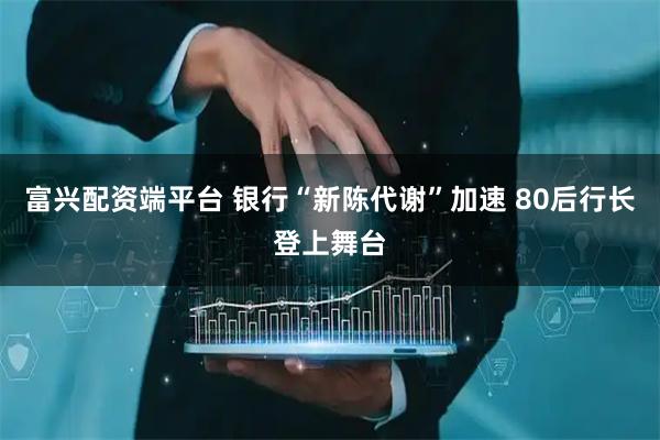 富兴配资端平台 银行“新陈代谢”加速 80后行长登上舞台