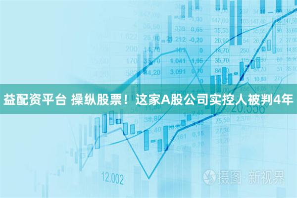 益配资平台 操纵股票！这家A股公司实控人被判4年