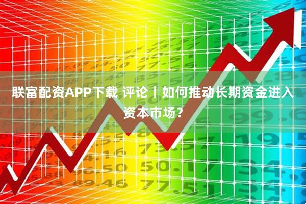 联富配资APP下载 评论丨如何推动长期资金进入资本市场？