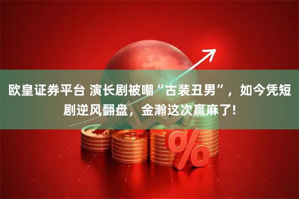 欧皇证券平台 演长剧被嘲“古装丑男”，如今凭短剧逆风翻盘，金瀚这次赢麻了!