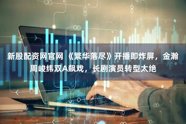 新股配资网官网 《繁华落尽》开播即炸屏，金瀚周峻纬双A飙戏，长剧演员转型太绝