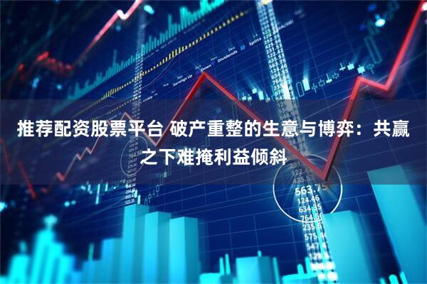 推荐配资股票平台 破产重整的生意与博弈：共赢之下难掩利益倾斜
