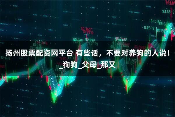 扬州股票配资网平台 有些话，不要对养狗的人说！_狗狗_父母_那又