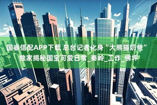 国睿信配APP下载 总台记者化身“大熊猫奶爸” 独家揭秘国宝可爱日常_秦岭_工作_佛坪