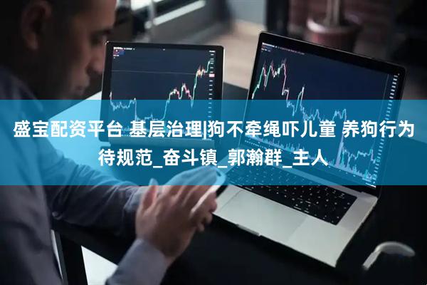 盛宝配资平台 基层治理|狗不牵绳吓儿童 养狗行为待规范_奋斗镇_郭瀚群_主人