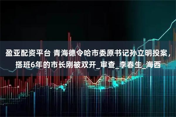 盈亚配资平台 青海德令哈市委原书记孙立明投案，搭班6年的市长刚被双开_审查_李春生_海西