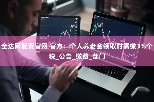 全达网配资官网 官方：个人养老金领取时需缴3%个税_公告_缴费_部门