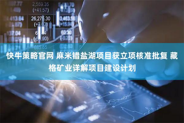 快牛策略官网 麻米错盐湖项目获立项核准批复 藏格矿业详解项目建设计划