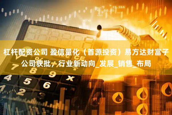 杠杆配资公司 盈信量化（首源投资）易方达财富子公司获批，行业新动向_发展_销售_布局
