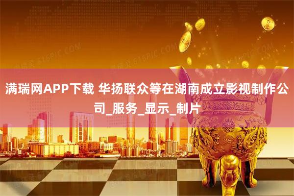 满瑞网APP下载 华扬联众等在湖南成立影视制作公司_服务_显示_制片