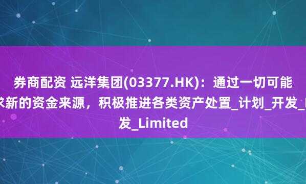 券商配资 远洋集团(03377.HK)：通过一切可能渠道寻求新的资金来源，积极推进各类资产处置_计划_开发_Limited