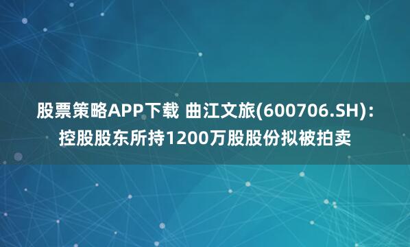 股票策略APP下载 曲江文旅(600706.SH)：控股股东所持1200万股股份拟被拍卖