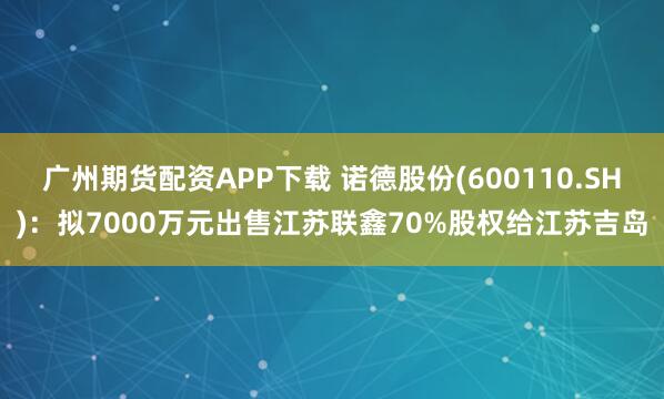 广州期货配资APP下载 诺德股份(600110.SH)：拟7000万元出售江苏联鑫70%股权给江苏吉岛
