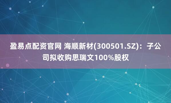 盈易点配资官网 海顺新材(300501.SZ)：子公司拟收购思瑞文100%股权
