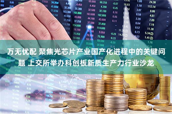 万无优配 聚焦光芯片产业国产化进程中的关键问题 上交所举办科创板新质生产力行业沙龙