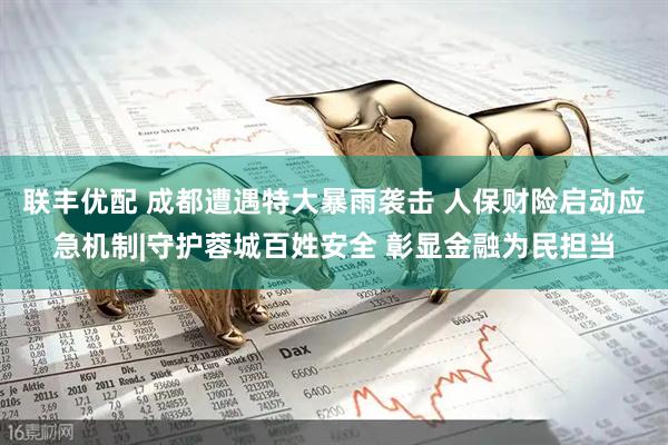 联丰优配 成都遭遇特大暴雨袭击 人保财险启动应急机制|守护蓉城百姓安全 彰显金融为民担当