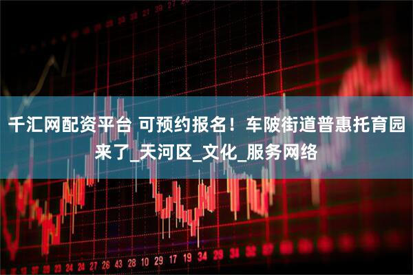 千汇网配资平台 可预约报名！车陂街道普惠托育园来了_天河区_文化_服务网络