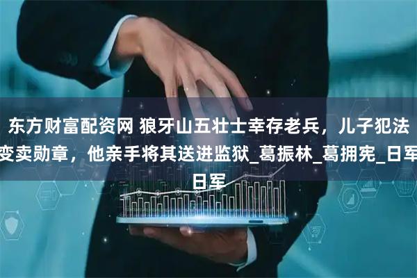 东方财富配资网 狼牙山五壮士幸存老兵，儿子犯法变卖勋章，他亲手将其送进监狱_葛振林_葛拥宪_日军