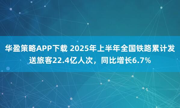 华盈策略APP下载 2025年上半年全国铁路累计发送旅客22.4亿人次，同比增长6.7%