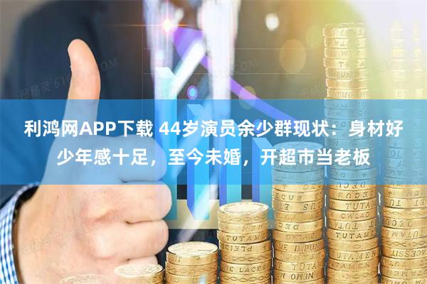 利鸿网APP下载 44岁演员余少群现状：身材好少年感十足，至今未婚，开超市当老板