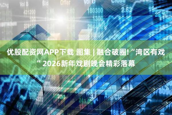 优股配资网APP下载 图集 | 融合破圈!“湾区有戏”2026新年戏剧晚会精彩落幕