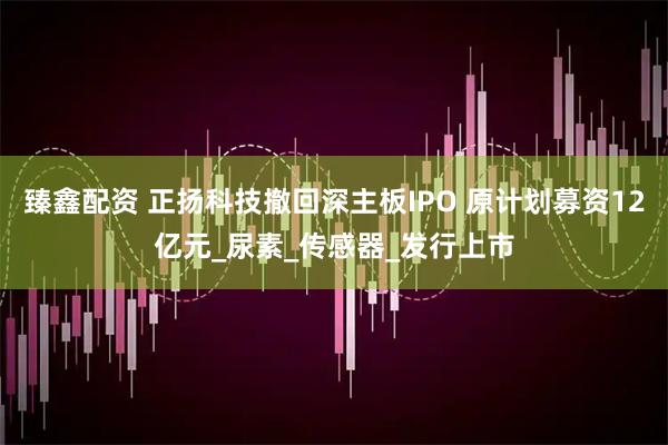 臻鑫配资 正扬科技撤回深主板IPO 原计划募资12亿元_尿素_传感器_发行上市