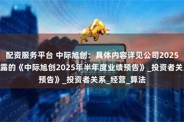 配资服务平台 中际旭创：具体内容详见公司2025年7月16日披露的《中际旭创2025年半年度业绩预告》_投资者关系_经营_算法