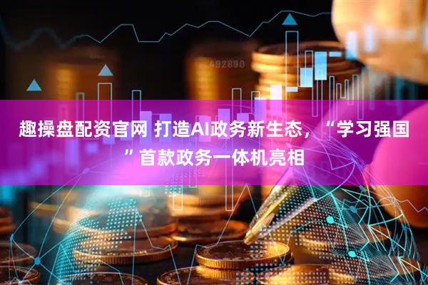 趣操盘配资官网 打造AI政务新生态，“学习强国”首款政务一体机亮相