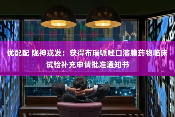 优配配 陇神戎发：获得布瑞哌唑口溶膜药物临床试验补充申请批准通知书