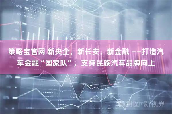 策略宝官网 新央企，新长安，新金融 ——打造汽车金融“国家队”，支持民族汽车品牌向上