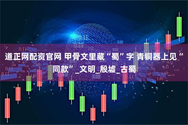 道正网配资官网 甲骨文里藏“蜀”字 青铜器上见“同款”_文明_殷墟_古蜀