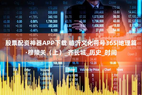 股票配资神器APP下载 临沂文化符号365|地理篇·穆陵关（上）_齐长城_历史_时间