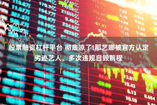股票融资杠杆平台 彻底凉了!那艺娜被官方认定劣迹艺人，多次违规自毁前程