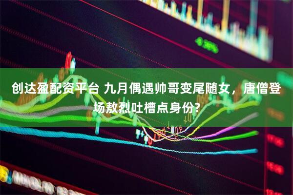 创达盈配资平台 九月偶遇帅哥变尾随女，唐僧登场敖烈吐槽点身份?