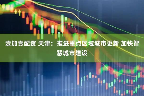 壹加壹配资 天津：推进重点区域城市更新 加快智慧城市建设