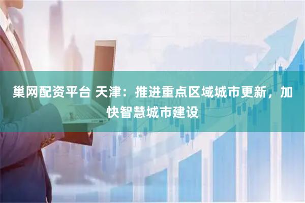 巢网配资平台 天津：推进重点区域城市更新，加快智慧城市建设