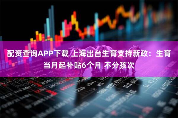 配资查询APP下载 上海出台生育支持新政：生育当月起补贴6个月 不分孩次