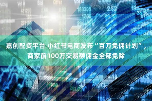 嘉创配资平台 小红书电商发布“百万免佣计划”，商家前100万交易额佣金全部免除