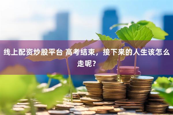 线上配资炒股平台 高考结束，接下来的人生该怎么走呢？