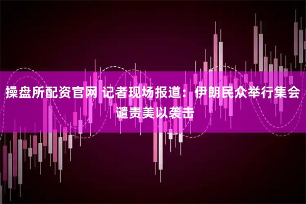 操盘所配资官网 记者现场报道：伊朗民众举行集会 谴责美以袭击