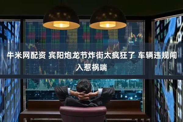 牛米网配资 宾阳炮龙节炸街太疯狂了 车辆违规闯入惹祸端