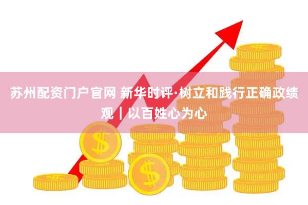 苏州配资门户官网 新华时评·树立和践行正确政绩观｜以百姓心为心