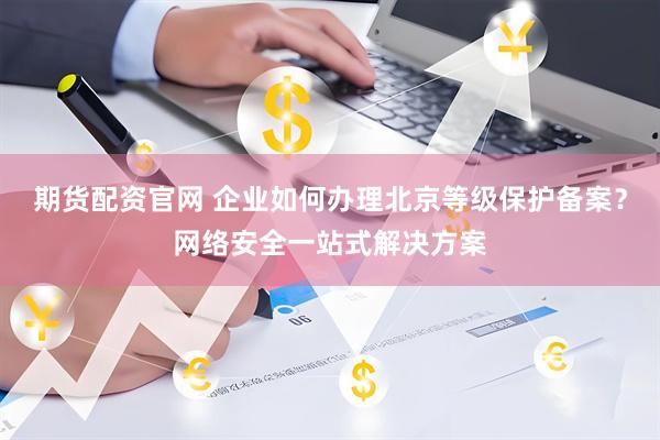 期货配资官网 企业如何办理北京等级保护备案？网络安全一站式解决方案