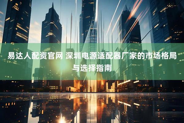 易达人配资官网 深圳电源适配器厂家的市场格局与选择指南